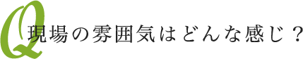 現場の雰囲気はどんな感じ？
